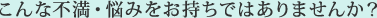 こんな不満・悩みをお持ちではありませんか?